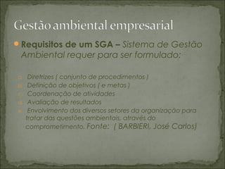 Requisitos de um SGA – Sistema de Gestão
Ambiental requer para ser formulado:
a. Diretrizes ( conjunto de procedimentos )
b. Definição de objetivos ( e metas )
c. Coordenação de atividades
d. Avaliação de resultados
e. Envolvimento dos diversos setores da organização para
tratar das questões ambientais, através do
comprometimento. Fonte: ( BARBIERI, José Carlos)
 