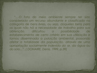 “....O fato do meio ambiente sempre ter sido
considerado um recurso abundante e classificado na
categoria de bens livres, ou seja, daqueles bens para
os quais não há a necessidade de trabalho para sua
obtenção, dificultou a possibilidade de
estabelecimento de certo critério em sua utilização e
tornou disseminada a poluição ambiental, passando
afetar a totalidade da população, através de uma
apropriação socialmente indevida do ar, da água ou
do solo...”. ( DONAIRE, Denis, 1999, p.39)
 