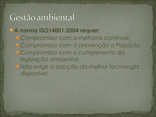 A norma ISO14001:2004 requer:
Compromisso com a melhoria contínua;
Compromisso com à prevenção a Poluição;
Compromisso com o cumprimento da
legislação ambiental;
Não exige a adoção da melhor tecnologia
disponível.
 