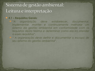  4.1 – Requisitos Gerais:
 “A organização deve estabelecer, documentar,
implementar, manter e continuamente melhorar um
sistema da gestão ambiental em conformidade com os
requisitos desta Norma e determinar como ela irá atender
a esses requisitos”.
 “ A organização deve definir e documentar o escopo de
seu sistema da gestão ambiental”.
 