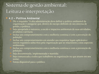  4.2 – Política Ambiental
 Diz o requisito “A alta administração deve definir a política ambiental da
organização e assegurar que, dentro do escopo definido de seu sistema de
gestão, a política.
 Seja apropriada a natureza, a escala e impactos ambientais de suas atividades,
produtos e serviços;
 Inclua um comprometimento com a melhoria contínua e com a prevenção de
poluição;
 Inclua um comprometimento em atender aos requisitos legais aplicáveis e
outros requisitos subscritos pela organização que se relacionem a seus aspectos
ambientais;
 Inclua um comprometimento com a melhoria contínua e com a prevenção de
poluição;
 Seja documentada, implementada e mantida;
 Seja comunicada a todos que trabalhem na organização ou que atuem em seu
nome;
 Esteja disponível para o público.
 