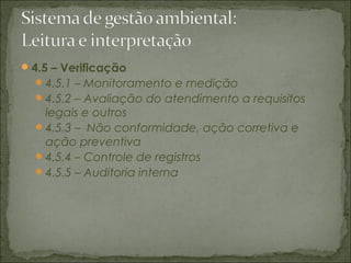 4.5 – Verificação
4.5.1 – Monitoramento e medição
4.5.2 – Avaliação do atendimento a requisitos
legais e outros
4.5.3 – Não conformidade, ação corretiva e
ação preventiva
4.5.4 – Controle de registros
4.5.5 – Auditoria interna
 