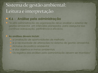 4.6 - Análise pela administração
 “A alta administração da organização deve analisar o sistema de
gestão ambiental, em intervalos planejados, para assegurar sua
contínua adequação, pertinência e eficácia.
 As análises devem incluir:
 a avaliação de oportunidades de melhoria
 e a necessidade de alterações no sistema de gestão ambiental,
 inclusive da política ambiental
 e dos objetivos e metas ambientais.
 Os registros das análises pela administração devem ser mantidos”
 
