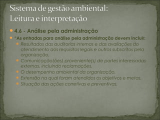 4.6 - Análise pela administração
 “As entradas para análise pela administração devem incluir:
 Resultados das auditorias internas e das avaliações do
atendimento aos requisitos legais e outros subscritos pela
organização,
 Comunicação(ões) proveniente(s) de partes interessadas
externas, incluindo reclamações.
 O desempenho ambiental da organização,
 Extensão na qual foram atendidos os objetivos e metas,
 Situação das ações corretivas e preventivas,
 