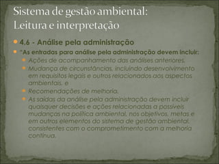 4.6 - Análise pela administração
 “As entradas para análise pela administração devem incluir:
 Ações de acompanhamento das análises anteriores,
 Mudança de circunstâncias, incluindo desenvolvimento
em requisitos legais e outros relacionados aos aspectos
ambientais, e
 Recomendações de melhoria.
 As saídas da análise pela administração devem incluir
quaisquer decisões e ações relacionadas a possíveis
mudanças na política ambiental, nos objetivos, metas e
em outros elementos do sistema de gestão ambiental,
consistentes com o comprometimento com a melhoria
contínua.
 