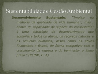 Desenvolvimento Sustentado: “Implica na
melhoria da qualidade de vida humana´; mas ,
dentro da capacidade de suporte do ecossistema:
é uma estratégia de desenvolvimento que
administra todos os ativos, os recursos naturais e
os recursos humanos, assim como os ativos
financeiros e físicos, de forma compatível com o
crescimento da riqueza e do bem estar a longo
prazo ” (KLINK, C. A).
 
