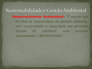 Desenvolvimento Sustentável: “É aquele que
faz face às necessidades da geração presente,
sem comprometer a capacidade das gerações
futuras de satisfazer suas próprias
necessidades” (BRUNDTLAND)
 
