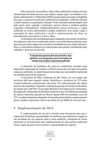 65
COLEÇÃO
EMPRESARIAL
GESTÃO
Sob o ponto de vista jurídico, todo o dano ambiental resultante de uma
determinada atividade provoca uma tríplice reação legal, nos âmbitos civil,
penal e administrativo. O Ministério Público pode propor uma ação civil pública
para que o responsável pelo dano ambiental recomponha o ambiente afetado
e ainda indenize as populações afetadas. Pode cumulativamente propor uma
ação penal, pois, segundo a legislação, pessoas físicas e jurídicas podem
responder criminalmente. Independentemente desses processos, o órgão
ambiental na esfera administrativa poderá estabelecer uma multa, exigir a
reparação do dano ambiental e ainda a implementação de obras ou
procedimentos necessários a evitar o dano.
As limitações das metodologias para a adequada mensuração econômica
dos impactos e dos riscos ambientais muitas vezes dificultam avaliações mais
precisas, que sejam capazes de considerar a totalidade de seus efeitos adversos.
Mas os instrumentos disponíveis representam uma grande contribuição para
subsidiar o processo de decisão.
A dimensão do problema dos passivos ambientais causados pela
disposição inadequada de resíduos no Brasil mostra por um lado uma grande
ameaça ao ambiente e à saúde financeira de empresas, mas também representa
um grande potencial de negócios.
A Secretaria de Meio Ambiente de São Paulo, em um estudo que
envolveu 640 áreas naquele estado, identificou a existência de 225 áreas
comprovadamente contaminadas, das quais 145 estão passando por algum
processo de remedição. Segundo o ranking da geração de resíduos industriais,
divulgado pela ABETRE (Associação Brasileira de Empresas de Tratamento,
Recuperação e Disposição de Resíduos Especiais), dos 2,9 milhões de toneladas
de rejeitos industriais gerados no Brasil, apenas 600 mil toneladas, cerca de
22%, recebem tratamento adequado. O mercado potencial para o gerenciamento
desses resíduos representa valores da ordem de um bilhão de reais por ano.
3 Implementação do SGA
A implementação de um SGA constitui uma ferramenta para que o
empresário identifique oportunidades de melhorias que reduzam os impactos
das atividades de sua empresa sobre o meio ambiente, orientando de forma
otimizada os investimentos para implementação de uma política ambiental
eficaz, capaz de gerar novas receitas e oportunidades de negócio.
A solução dos passivos deve ser preventiva. Isso
significa a sua não geração, pois é mais barata, de
solução mais simples e eticamente justificada
 