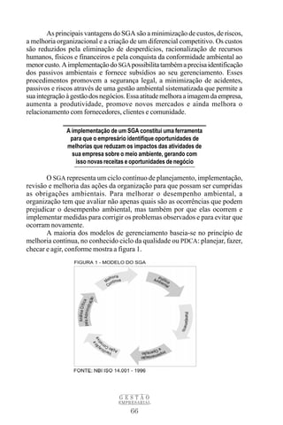66
G E S T Ã O
EMPRESARIAL
As principais vantagens do SGA são a minimização de custos, de riscos,
a melhoria organizacional e a criação de um diferencial competitivo. Os custos
são reduzidos pela eliminação de desperdícios, racionalização de recursos
humanos, físicos e financeiros e pela conquista da conformidade ambiental ao
menorcusto.Aimplementaçãodo SGApossibilitatambémaprecisaidentificação
dos passivos ambientais e fornece subsídios ao seu gerenciamento. Esses
procedimentos promovem a segurança legal, a minimização de acidentes,
passivos e riscos através de uma gestão ambiental sistematizada que permite a
suaintegraçãoàgestãodosnegócios.Essaatitudemelhoraaimagemdaempresa,
aumenta a produtividade, promove novos mercados e ainda melhora o
relacionamento com fornecedores, clientes e comunidade.
O SGA representa um ciclo contínuo de planejamento, implementação,
revisão e melhoria das ações da organização para que possam ser cumpridas
as obrigações ambientais. Para melhorar o desempenho ambiental, a
organização tem que avaliar não apenas quais são as ocorrências que podem
prejudicar o desempenho ambiental, mas também por que elas ocorrem e
implementar medidas para corrigir os problemas observados e para evitar que
ocorram novamente.
A maioria dos modelos de gerenciamento baseia-se no princípio de
melhoria contínua, no conhecido ciclo da qualidade ou PDCA: planejar, fazer,
checar e agir, conforme mostra a figura 1.
A implementação de um SGA constitui uma ferramenta
para que o empresário identifique oportunidades de
melhorias que reduzam os impactos das atividades de
sua empresa sobre o meio ambiente, gerando com
isso novas receitas e oportunidades de negócio
 