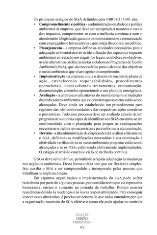 67
COLEÇÃO
EMPRESARIAL
GESTÃO
Os principais estágios do SGA definidos pela NBR ISO 14.001 são:
• Comprometimento e política - a administração estabelece a política
ambiental da empresa, que deve ser apropriada à natureza e escala
dos impactos, comprometer-se com a melhoria contínua e com o
atendimento à legislação, garantir o monitoramento e a comunicação
com empregados e fornecedores e que esteja disponível ao público.
• Planejamento - a empresa define as atividades necessárias para a
adequaçãoambientalatravésdaidentificaçãodosaspectoseimpactos
ambientais em relação aos requisitos legais, estabelece os objetivos,
avalia alternativas, define as metas e elabora os Programas de Gestão
Ambiental (PGA), que são necessários para o alcance dos objetivos
e metas ambientais que visam apoiar o cumprimento.
• Implementação - a empresa inicia o desenvolvimento do plano de
ação, estabelecendo responsabilidades, procedimentos
operacionais, desenvolvendo treinamentos, comunicação,
documentação, controles operacionais e um plano de emergência.
• Avaliação - a empresa avalia através do monitoramento e medições
dos indicadores ambientais que evidenciem que as metas estão sendo
alcançadas. Deve ainda ser estabelecido um procedimento para
registros das não-conformidades e das respectivas ações corretivas
e preventivas. Todo esse processo deve ser avaliado através de um
programa de auditorias capaz de identificar se o SGA encontra-se em
conformidade com o planejado para propor as readequações
necessárias e melhorias necessárias e para informar a administração.
• Revisão-aaltaadministraçãodaempresadeveráanalisarcriticamente
o SGA, definindo as modificações necessárias à sua otimização e
efetividade verificando se as metas ambientais propostas estão sendo
alcançadas e se os PGAs estão sendo efetivamente implementados.
O estágio de revisão conclui o ciclo de melhoria contínua.
O SGA deve ser dinâmico, permitindo a rápida adaptação às mudanças
nos negócios ambientais. Desta forma o SGA tem que ser flexível e simples.
Isto auxilia o SGA a ser compreendido e incorporado pelas pessoas que
trabalham na implementação.
Em algumas organizações a implementação do SGA pode sofrer
resistência por parte de algumas pessoas, por considerarem que ele representa
burocracia, custos e aumento na jornada de trabalho. Podem ocorrer
resistências devido às mudanças e às novas responsabilidades. Para conseguir
vencer esses obstáculos, é preciso ter certeza de que todos entendem por que
a organização necessita do SGA efetivo e como ele pode ajudar no controle
 