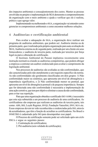 68
G E S T Ã O
EMPRESARIAL
dos impactos ambientais e conseqüentemente dos custos. Manter as pessoas
envolvidas no projeto e implementação do SGA demonstra o comprometimento
da organização com o meio ambiente e ajuda a verificar que ele é realista,
prático e que agrega valor.
Implementando ou melhorando o SGA, a organização vai entender como
gerenciar os compromissos ambientais e como encontrar melhores soluções.
4 Auditorias e certificação ambiental
Para avaliar a adequação do SGA, a organização deve realizar um
programa de auditorias ambientais, que podem ser: Auditoria interna ou de
primeira parte, que é realizada pela própria organização para auto-avaliação do
SGA; Auditoria externa ou de segunda parte, realizada por um cliente em seus
fornecedores; e auditoria de terceira parte, realizada por terceiros por força
legal ou para a obtenção de certificação.
O Instituto Ambiental do Paraná implantou recentemente uma
instrução normativa criando as auditorias compulsórias, que podem obrigar
a empresa a contratar um auditor credenciado para avaliar o cumprimento da
legislação ambiental.
Nos processos de auditorias são avaliadas as não conformidades, que
são caracterizadas pelo não atendimento a um requisito específico da norma.
As não conformidades são geralmente classificadas em dois grupos: 1) Não
conformidade maior ou sistêmica, que apresenta um nível de abrangência e
importância significativa, e 2) Não conformidade menor ou pontual, que
apresenta um nível de abrangência pontual e de pequena importância. Sempre
que for detectada uma não conformidade é necessária a implementação de
uma ação corretiva, que tem por objetivo eliminar a causa da não conformidade,
para evitar sua repetição.
Para que uma organização obtenha o certificado ISO 14.000, é necessário
que esta seja submetida a um processo de auditoria de uma certificadora. As
certificadoras são empresas que realizam as auditorias de terceira parte, tais
como: ABS, BSI, Loyds Register, BVQI, Fundação Vanzolini, DNV, SGA etc.
Essas empresas devem ter sido reconhecidas e credenciadas pela ISO, através
da acreditadoras, que têm a função de acreditar as certificadoras. No Brasil o
INMETRO é cadastrado pela ISO para desempenhar esse papel.
O Processo de certificação somente pode ser solicitado após um ciclo
PDCA e segue os seguintes passos:
1. Contratação de certificadora;
2. Pré-auditoria (sem validade de certificação);
 