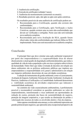 69
COLEÇÃO
EMPRESARIAL
GESTÃO
3. Auditoria de certificação;
4. Emissão de certificado (validade 3 anos);
5. Auditorias de monitoramento (semestrais ou anuais);
6. Resultados possíveis: apto, não apto ou apto com ações corretivas.
Os resultados possíveis de uma auditoria de certificação podem ser:
• Recomendada para a Certificação, quando não existem não
conformidades;
• Recomendada para a Certificação, após Verificação e Ações
Corretivas, quando existem uma ou mais não-conformidades que
devem ser verificadas e corrigidas. Neste caso não será realizada
nova auditoria completa;
• Recomendada para nova Avaliação do SGA, quando forem
observadas várias não-conformidades que indicam falhas no SGA
implementado. Neste caso será necessária nova auditoria completa.
Conclusão
O principal fator que deve orientar uma ação ambiental responsável
por parte dos empreendedores é a responsabilidade ética de alterar
drasticamente o atual quadro de degradação ambiental planetária, que reduz a
qualidade de vida de toda a população e põe em risco a própria sobrevivência
da humanidade. Outro fator que induz à tomada de decisões em relação aos
danos ambientais são as políticas ambientais públicas que impõem aos
empreendedores a responsabilidade civil, penal e administrativa em relação
aos impactos ambientais decorrentes de suas atividades econômicas.
A adoção de instrumentos de gestão ambiental, como o Licenciamento,
Avaliação de Impacto Ambiental, Sistema de Gestão Ambiental, Avaliação de
Passivos, Auditorias e Cerificações e a Contabilidade Ambiental demonstram
a viabilidade econômica de atividades empresariais que induzam à
sustentabilidade ambiental.
Ao contrário da visão essencialmente ambientalista, é perfeitamente
possível e recomendável considerar as questões ambientais no valor do
empreendimento, transformando o risco ambiental em oportunidades de
redução de custos, proteção das bases de sustentabilidade do negócio,
proteção da imagem corporativa, o que resulta na diminuição de perdas e
valorização dos recursos de todos os envolvidos dentro e fora da empresa.
Antes apenas considerada uma ameaça, a crise ambiental representa um
grande potencial para negócios, que apresenta uma excepcional perspectiva de
 