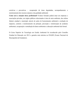 corretivas e preventivas – recuperação de áreas degradadas, acompanhamento e
monitoramento dos recursos naturais e da qualidade ambiental.
Como será a atuação desse profissional? O aluno formado poderá atuar em empresas e
associações privadas, em órgãos públicos relacionados à área de meio ambiente, das esferas
federal, estadual e municipal, através de ações de licenciamento ambiental e avaliação de
impactos, controle e monitoramento da poluição, prevenção e minimização de acidentes
ambientais, recuperação e remediação de danos ambientais e educação ambiental não formal.
O Curso Superior de Tecnologia em Gestão Ambiental foi reconhecido pelo Conselho
Estadual de Educação em 2013 e garantiu nota máxima no ENADE (Exame Nacional de
Desempenho de Estudantes).
 