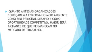  QUANTO ANTES AS ORGANIZAÇÕES
COMEÇAREM A ENXERGAR O MEIO AMBIENTE
COMO SEU PRINCIPAL DESAFIO E COMO
OPORTUNIDADE COMPETITIVA, MAIOR SERÁ
A CHANCE DE QUE PERMANEÇAM NO
MERCADO DE TRABALHO.
 