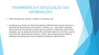 TRANPARÊNCIA E DIVULGAÇÃO DAS
INFORMAÇÕES
 Demonstração aos clientes, vizinhos e acionistas, etc.
 A empresa que tenha um sistema de gestão ambiental bem estruturado tem o
interesse de demonstrá-lo aos clientes, vizinhos, etc., para obter vantagens
decorrentes de sua atitude e mostra que sua política e objetivos estão sendo
atingidos, que as ações preventivas têm prioridade sobre as corretivas, que há
uma visão de melhoramento contínuo, enfim, que a empresa toma todas as
medidas necessárias para evitar impactos ambientais significativos.
 