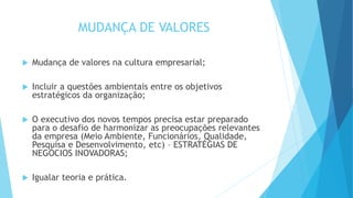 MUDANÇA DE VALORES
 Mudança de valores na cultura empresarial;
 Incluir a questões ambientais entre os objetivos
estratégicos da organização;
 O executivo dos novos tempos precisa estar preparado
para o desafio de harmonizar as preocupações relevantes
da empresa (Meio Ambiente, Funcionários, Qualidade,
Pesquisa e Desenvolvimento, etc) – ESTRATÉGIAS DE
NEGÓCIOS INOVADORAS;
 Igualar teoria e prática.
 