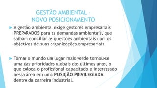 GESTÃO AMBIENTAL –
NOVO POSICIONAMENTO
 A gestão ambiental exige gestores empresariais
PREPARADOS para as demandas ambientais, que
saibam conciliar as questões ambientais com os
objetivos de suas organizações empresariais.
 Tornar o mundo um lugar mais verde tornou-se
uma das prioridades globais dos últimos anos, o
que coloca o profissional capacitado e interessado
nessa área em uma POSIÇÃO PRIVILEGIADA
dentro da carreira industrial.
 