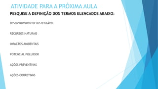 PESQUISE A DEFINIÇÃO DOS TERMOS ELENCADOS ABAIXO:
DESENVOLVIMENTO SUSTENTÁVEL
RECURSOS NATURAIS
IMPACTOS AMBIENTAIS
POTENCIAL POLUIDOR
AÇÕES PREVENTIVAS
AÇÕES CORRETIVAS
ATIVIDADE PARA A PRÓXIMA AULA
 
