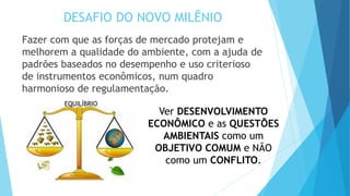 DESAFIO DO NOVO MILÊNIO
Fazer com que as forças de mercado protejam e
melhorem a qualidade do ambiente, com a ajuda de
padrões baseados no desempenho e uso criterioso
de instrumentos econômicos, num quadro
harmonioso de regulamentação.
Ver DESENVOLVIMENTO
ECONÔMICO e as QUESTÕES
AMBIENTAIS como um
OBJETIVO COMUM e NÃO
como um CONFLITO.
EQUILÍBRIO
 