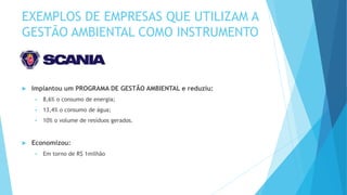 EXEMPLOS DE EMPRESAS QUE UTILIZAM A
GESTÃO AMBIENTAL COMO INSTRUMENTO
 Implantou um PROGRAMA DE GESTÃO AMBIENTAL e reduziu:
 8,6% o consumo de energia;
 13,4% o consumo de água;
 10% o volume de resíduos gerados.
 Economizou:
 Em torno de R$ 1milhão
 