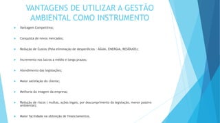 VANTAGENS DE UTILIZAR A GESTÃO
AMBIENTAL COMO INSTRUMENTO
 Vantagem Competitiva;
 Conquista de novos mercados;
 Redução de Custos (Pela eliminação de desperdícios – ÁGUA, ENERGIA, RESÍDUOS);
 Incremento nos lucros a médio e longo prazos;
 Atendimento das legislações;
 Maior satisfação do cliente;
 Melhoria da imagem da empresa;
 Redução de riscos ( multas, ações legais, por descumprimento da legislação, menor passivo
ambiental);
 Maior facilidade na obtenção de financiamentos.
 