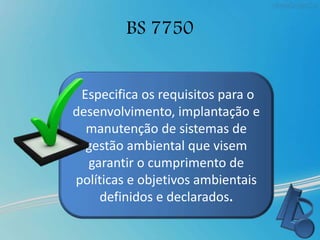 BS 7750
Especifica os requisitos para o
desenvolvimento, implantação e
manutenção de sistemas de
gestão ambiental que visem
garantir o cumprimento de
políticas e objetivos ambientais
definidos e declarados.
 