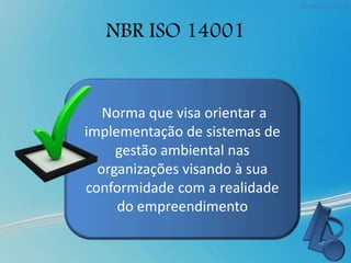NBR ISO 14001
Norma que visa orientar a
implementação de sistemas de
gestão ambiental nas
organizações visando à sua
conformidade com a realidade
do empreendimento
 