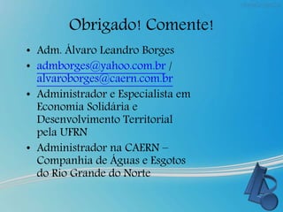 Obrigado! Comente!
• Adm. Álvaro Leandro Borges
• admborges@yahoo.com.br /
alvaroborges@caern.com.br
• Administrador e Especialista em
Economia Solidária e
Desenvolvimento Territorial
pela UFRN
• Administrador na CAERN –
Companhia de Águas e Esgotos
do Rio Grande do Norte
 