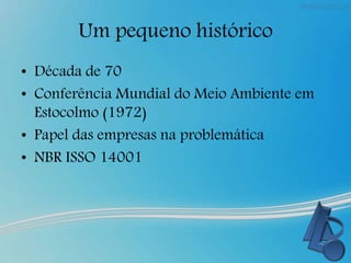 Um pequeno histórico
• Década de 70
• Conferência Mundial do Meio Ambiente em
Estocolmo (1972)
• Papel das empresas na problemática
• NBR ISSO 14001
 