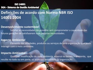 Definições de acordo com Norma NBR ISO
14001:2004
Desenvolvimento sustentável
Satisfaz as necessidades do presente sem comprometer a capacidade das
futuras gerações de satisfazerem suas próprias necessidades.
Aspecto Ambiental
Elemento das atividades, produtos ou serviços de uma organização que pode
interagir com o meio ambiente.
Impacto Ambiental
Qualquer modificação do meio ambiente adversa ou benéfica ambiente, que
resulte no todo ou em parte, os aspectos ambientais da organização.
12
 