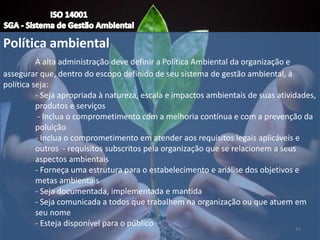 Política ambiental
A alta administração deve definir a Política Ambiental da organização e
assegurar que, dentro do escopo definido de seu sistema de gestão ambiental, à
política seja:
- Seja apropriada à natureza, escala e impactos ambientais de suas atividades,
produtos e serviços
- Inclua o comprometimento com a melhoria contínua e com a prevenção da
poluição
- Inclua o comprometimento em atender aos requisitos legais aplicáveis e
outros - requisitos subscritos pela organização que se relacionem a seus
aspectos ambientais
- Forneça uma estrutura para o estabelecimento e análise dos objetivos e
metas ambientais
- Seja documentada, implementada e mantida
- Seja comunicada a todos que trabalhem na organização ou que atuem em
seu nome
- Esteja disponível para o público
14
 