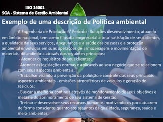 Exemplo de uma descrição de Política ambiental
A Engenharia de Produção 6° Período - Soluções desenvolvimento, atuando
em âmbito nacional, tem como filosofia empresarial a total satisfação de seus clientes,
a qualidade de seus serviços, a segurança e a saúde das pessoas e a proteção
ambiental envolvidas em suas operações de armazenagem e movimentação de
materiais, difundindo-a através dos seguintes princípios:
- Atender os requisitos de seus clientes;
- Atender as legislações normas e aplicáveis ao seu negócio que se relacionem
com seus aspectos ambientais;
- Trabalhar visando à prevenção da poluição e controle dos seus principais
aspectos ambientais - emissões atmosféricas de veículos e geração de
resíduos;
- Buscar a melhoria contínua através de monitoramento de seus objetivos e
metas e do aprimoramento de seu Sistema de Gestão;
- Treinar e desenvolver seus recursos humanos, motivando-os para atuarem
de forma consciente quanto aos assuntos da qualidade, segurança, saúde e
meio ambientes;
15
 