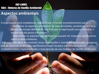 Aspectos ambientais
A organização deve estabelecer, implementar e manter procedimento(s) para:
- Identificar os aspectos ambientais de suas atividades, produtos e serviços,
dentro do escopo definido de seu SGA que a organização possa controlar e
aquele que ela possa influenciar.
- Determinar os aspectos que tenham ou possam ter impactos significativos
sobre o meio ambiente.
A organização deve documentar essas informações e mantê-las atualizadas, assegurar
que os aspectos ambientais significativos sejam levados em consideração no
estabelecimento implementação e manutenção do seu Sistema de Gestão Ambiental.
17
 