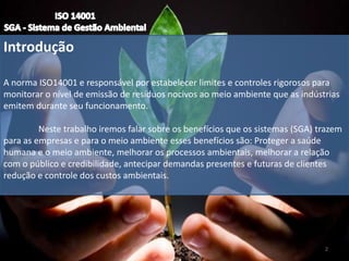 Introdução
A norma ISO14001 e responsável por estabelecer limites e controles rigorosos para
monitorar o nível de emissão de resíduos nocivos ao meio ambiente que as indústrias
emitem durante seu funcionamento.
Neste trabalho iremos falar sobre os benefícios que os sistemas (SGA) trazem
para as empresas e para o meio ambiente esses benefícios são: Proteger a saúde
humana e o meio ambiente, melhorar os processos ambientais, melhorar a relação
com o público e credibilidade, antecipar demandas presentes e futuras de clientes
redução e controle dos custos ambientais.
2
 