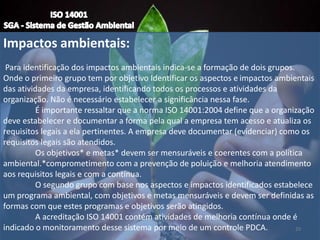 Impactos ambientais:
Para identificação dos impactos ambientais indica-se a formação de dois grupos.
Onde o primeiro grupo tem por objetivo Identificar os aspectos e impactos ambientais
das atividades da empresa, identificando todos os processos e atividades da
organização. Não é necessário estabelecer a significância nessa fase.
É importante ressaltar que a norma ISO 14001:2004 define que a organização
deve estabelecer e documentar a forma pela qual a empresa tem acesso e atualiza os
requisitos legais a ela pertinentes. A empresa deve documentar (evidenciar) como os
requisitos legais são atendidos.
Os objetivos* e metas* devem ser mensuráveis e coerentes com a política
ambiental.*comprometimento com a prevenção de poluição e melhoria atendimento
aos requisitos legais e com a contínua.
O segundo grupo com base nos aspectos e impactos identificados estabelece
um programa ambiental, com objetivos e metas mensuráveis e devem ser definidas as
formas com que estes programas e objetivos serão atingidos.
A acreditação ISO 14001 contém atividades de melhoria contínua onde é
indicado o monitoramento desse sistema por meio de um controle PDCA. 20
 