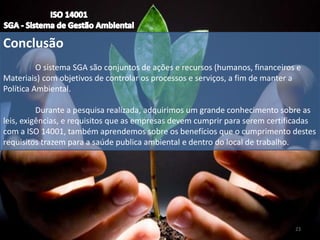 Conclusão
O sistema SGA são conjuntos de ações e recursos (humanos, financeiros e
Materiais) com objetivos de controlar os processos e serviços, a fim de manter a
Política Ambiental.
Durante a pesquisa realizada, adquirimos um grande conhecimento sobre as
leis, exigências, e requisitos que as empresas devem cumprir para serem certificadas
com a ISO 14001, também aprendemos sobre os benefícios que o cumprimento destes
requisitos trazem para a saúde publica ambiental e dentro do local de trabalho.
23
 