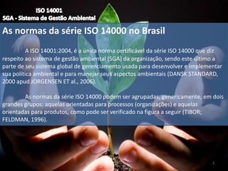 As normas da série ISO 14000 no Brasil
A ISO 14001:2004, é a única norma certificável da série ISO 14000 que diz
respeito ao sistema de gestão ambiental (SGA) da organização, sendo este último a
parte de seu sistema global de gerenciamento usada para desenvolver e implementar
sua política ambiental e para manejar seus aspectos ambientais (DANSK STANDARD,
2000 apud JORGENSEN ET al., 2006).
As normas da série ISO 14000 podem ser agrupadas, genericamente, em dois
grandes grupos: aquelas orientadas para processos (organizações) e aquelas
orientadas para produtos, como pode ser verificado na figura a seguir (TIBOR;
FELDMAN, 1996).
3
 