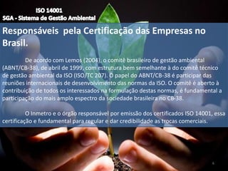 Responsáveis pela Certificação das Empresas no
Brasil.
De acordo com Lemos (2004), o comitê brasileiro de gestão ambiental
(ABNT/CB-38), de abril de 1999, com estrutura bem semelhante à do comitê técnico
de gestão ambiental da ISO (ISO/TC 207). O papel do ABNT/CB-38 é participar das
reuniões internacionais de desenvolvimento das normas da ISO. O comitê é aberto à
contribuição de todos os interessados na formulação destas normas, é fundamental a
participação do mais amplo espectro da sociedade brasileira no CB-38.
O Inmetro e o órgão responsável por emissão dos certificados ISO 14001, essa
certificação e fundamental para regular e dar credibilidade as trocas comerciais.
6
 