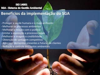 Benefícios da implementação do SGA
- Proteger a saúde humana e o meio ambiente
- Melhorar os processos ambientais
- Melhorar a relação com o público
- Limitar a exposição a processos legais
- Melhorar a imagem e credibilidade
- Obtenção de vantagem competitiva
- Antecipar demandas presentes e futuras de clientes
- Redução e controle dos custos ambientais
7
 
