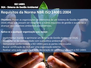 Requisitos da Norma NBR ISO 14001:2004
Objetivos: Prover as organizações de elementos de um Sistema de Gestão Ambiental
(SGA) eficaz que possam ser integrados a outros requisitos de gestão e auxiliá-las a
alcançar seus objetivos ambientais e econômicos.
Aplica-se a qualquer organização que deseje:
- Implementar manter e aprimorar um Sistema de Gestão Ambiental (SGA)
- Assegurar-se da conformidade com sua política ambiental
- Demonstrar conformidade a ISO 14001 para as partes interessadas
- Buscar certificação do SGA por uma organização externa
- Realizar uma auto-avaliação e auto declaração de conformidade com a ISO 14001
8
 