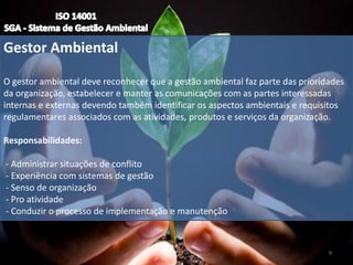 Gestor Ambiental
O gestor ambiental deve reconhecer que a gestão ambiental faz parte das prioridades
da organização, estabelecer e manter as comunicações com as partes interessadas
internas e externas devendo também identificar os aspectos ambientais e requisitos
regulamentares associados com as atividades, produtos e serviços da organização.
Responsabilidades:
- Administrar situações de conflito
- Experiência com sistemas de gestão
- Senso de organização
- Pro atividade
- Conduzir o processo de implementação e manutenção
9
 