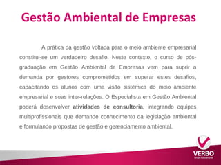 Gestão Ambiental de Empresas 
A prática da gestão voltada para o meio ambiente empresarial 
constitui-se um verdadeiro desafio. Neste contexto, o curso de pós-graduação 
em Gestão Ambiental de Empresas vem para suprir a 
demanda por gestores comprometidos em superar estes desafios, 
capacitando os alunos com uma visão sistêmica do meio ambiente 
empresarial e suas inter-relações. O Especialista em Gestão Ambiental 
poderá desenvolver atividades de consultoria, integrando equipes 
multiprofissionais que demande conhecimento da legislação ambiental 
e formulando propostas de gestão e gerenciamento ambiental. 
 
