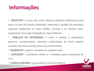 Informações 
• OBJETIVO: o curso tem como objetivo capacitar profissionais para 
atuar na área de Gestão Ambiental, realizando a gestão dos principais 
aspectos ambientais no setor público, privado e no terceiro setor, 
propiciando uma visão integrada do meio ambiente. 
• PÚBLICO DE INTERESSE: o curso é voltado à capacitação 
gestores, coordenadores, diretores, profissionais de nível superior 
oriundos das mais diversas áreas do conhecimento. 
• REQUISITO: superior completo em qualquer área 
• DURAÇÃO: 2 semestres letivos e 1 semestre para a produção do 
TCC 
• CARGA HORÁRIA: carga horária mínima de 360h/a 
 