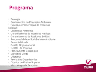 Programa 
• Ecologia 
• Fundamentos da Educação Ambiental 
• Poluição e Preservação de Recursos 
Naturais 
• Legislação Ambiental 
• Gerenciamento de Recursos Hídricos 
• Gerenciamento de Resíduos Sólidos 
• Responsabilidade Social e Meio Ambiente 
• Sustentabilidade 
• Gestão Organizacional 
• Gestão de Projetos 
• Planejamento Estratégico 
• Marketing Verde 
• Liderança 
• Teoria das Organizações 
• Didática do Ensino Superior 
• Metodologia da Pesquisa 
 