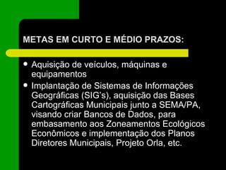 METAS EM CURTO E MÉDIO PRAZOS: Aquisição de veículos, máquinas e equipamentos Implantação de Sistemas de Informações Geográficas (SIG’s), aquisição das Bases Cartográficas Municipais junto a SEMA/PA, visando criar Bancos de Dados, para embasamento aos Zoneamentos Ecológicos Econômicos e implementação dos Planos Diretores Municipais, Projeto Orla, etc. 
