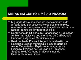 METAS EM CURTO E MÉDIO PRAZOS: Migração das atribuições de licenciamento e da arrecadação por esses serviços aos municípios, referentes aos empreendimentos já licenciados pelo Estado dentro do território municipal Realização de Oficinas de Capacitação e Educação Ambiental, inclusive aos membros do CMMA, das Câmaras e Agentes Municipais, etc. Realização de Planos Integrados de Gestão de Resíduos Sólidos Municipais, Recuperação de Áreas Degradadas, Espécies Ameaçadas de Extinção, Projetos de Redução de Emissões, Seqüestro de Carbono e Mecanismos de Desenvolvimento Limpo. 