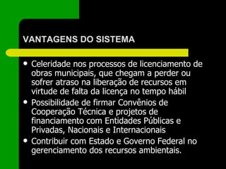 VANTAGENS DO SISTEMA Celeridade nos processos de licenciamento de obras municipais, que chegam a perder ou sofrer atraso na liberação de recursos em virtude de falta da licença no tempo hábil Possibilidade de firmar Convênios de Cooperação Técnica e projetos de financiamento com Entidades Públicas e Privadas, Nacionais e Internacionais Contribuir com Estado e Governo Federal no gerenciamento dos recursos ambientais. 