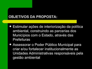 OBJETIVOS DA PROPOSTA: Estimular ações de interiorização da política ambiental, construindo as parcerias dos Municípios com o Estado, através das Prefeituras Assessorar o Poder Público Municipal para criar e/ou fortalecer institucionalmente as Unidades Administrativas responsáveis pela gestão ambiental 