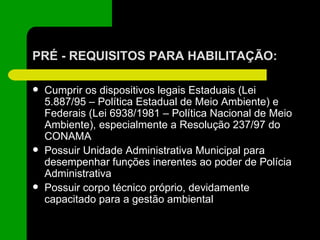 PRÉ - REQUISITOS PARA HABILITAÇÃO: Cumprir os dispositivos legais Estaduais (Lei 5.887/95 – Política Estadual de Meio Ambiente) e Federais (Lei 6938/1981 – Política Nacional de Meio Ambiente), especialmente a Resolução 237/97 do CONAMA Possuir Unidade Administrativa Municipal para desempenhar funções inerentes ao poder de Polícia Administrativa Possuir corpo técnico próprio, devidamente capacitado para a gestão ambiental 