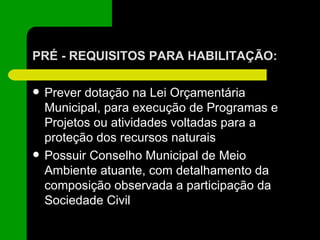 PRÉ - REQUISITOS PARA HABILITAÇÃO: Prever dotação na Lei Orçamentária Municipal, para execução de Programas e Projetos ou atividades voltadas para a proteção dos recursos naturais Possuir Conselho Municipal de Meio Ambiente atuante, com detalhamento da composição observada a participação da Sociedade Civil 